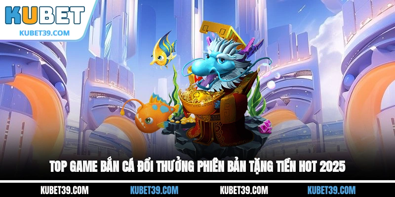 Top game bắn cá đổi thưởng phiên bản tặng tiền hot 2025